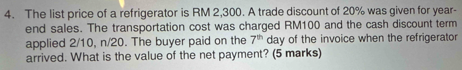 The list price of a refrigerator is RM 2,300. A trade discount of 20% was given for year- 
end sales. The transportation cost was charged RM100 and the cash discount term
7^(th)
applied 2/10, n/20. The buyer paid on the day of the invoice when the refrigerator 
arrived. What is the value of the net payment? (5 marks)