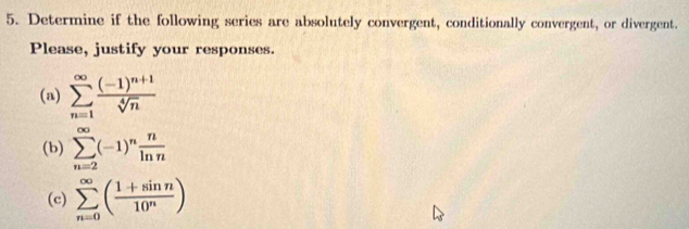 Determine if the following series are absolutely convergent, conditionally convergent, or divergent. 
Please, justify your responses. 
(a) sumlimits _(n=1)^(∈fty)frac (-1)^n+1sqrt[4](n)
(b) sumlimits _(n=2)^(∈fty)(-1)^n n/ln n 
(c) sumlimits _(n=0)^(∈fty)( (1+sin n)/10^n )