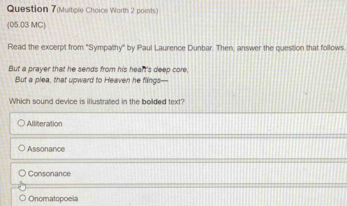 Question 7(Multiple Choice Worth 2 points)
(05.03 MC)
Read the excerpt from "Sympathy" by Paul Laurence Dunbar. Then, answer the question that follows.
But a prayer that he sends from his heart's deep core,
But a plea, that upward to Heaven he flings—
Which sound device is illustrated in the bolded text?
Alliteration
Assonance
Consonance
Onomatopoeia