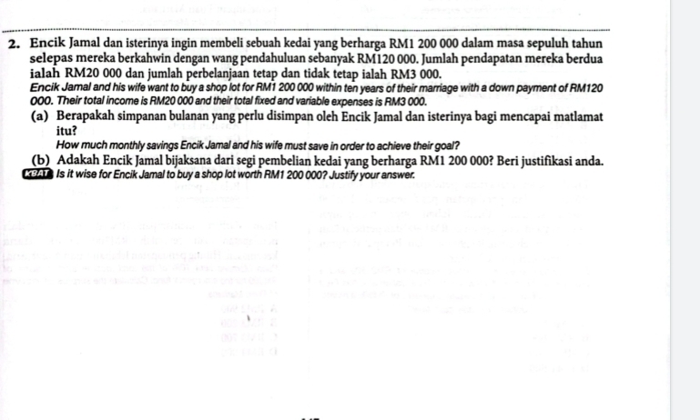 Encik Jamal dan isterinya ingin membeli sebuah kedai yang berharga RM1 200 000 dalam masa sepuluh tahun 
selepas mereka berkahwin dengan wang pendahuluan sebanyak RM120 000. Jumlah pendapatan mereka berdua 
ialah RM20 000 dan jumlah perbelanjaan tetap dan tidak tetap ialah RM3 000. 
Encik Jamal and his wife want to buy a shop lot for RM1 200 000 within ten years of their marriage with a down payment of RM120
000. Their total income is RM20 000 and their total fixed and variable expenses is RM3 000. 
(a) Berapakah simpanan bulanan yang perlu disimpan oleh Encik Jamal dan isterinya bagi mencapai matlamat 
itu? 
How much monthly savings Encik Jamal and his wife must save in order to achieve their goal? 
(b) Adakah Encik Jamal bijaksana dari segi pembelian kedai yang berharga RM1 200 000? Beri justifikasi anda. 
e Is it wise for Encik Jamal to buy a shop lot worth RM1 200 000? Justify your answer.