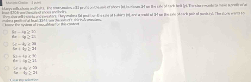 Macys sells shoes and belts. The store makes a $5 profit on the sale of shoes (x), but loses $4 on the sale of each belt (y). The store wants to make a profit of at
least $20 from the sale of shoes and belts.
They also sell t-shirts and sweaters. They make a $6 profit on the sale of t-shirts (x), and a profit of $4 on the sale of each pair of pants (y). The store wants to
make a proft of at least $24 from the sale of t-shirts & sweaters.
Choose the system of inequalities for this context
5x-4y≥ 20
6x-4y≥ 24
5x-4y≥ 20
6x+4y≥ 24
5x+4y≥ 20
6x+4y≥ 24
5x+4y≥ 20
6x-4y≥ 24
Clear my selection