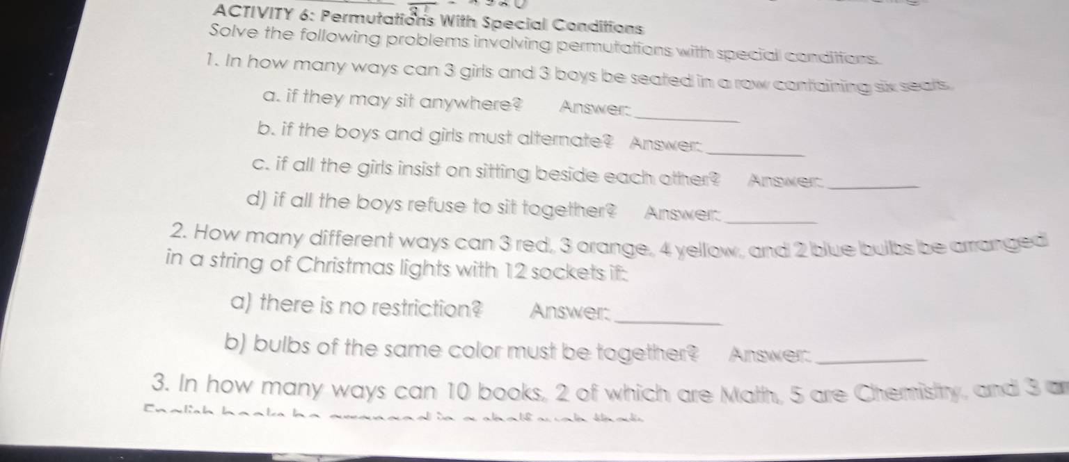 ACTIVITY 6: Permutations With Special Conditions 
Solve the following problems involving permutations with special condiitons. 
1. In how many ways can 3 girls and 3 boys be seated in a row containing six seats 
_ 
a. if they may sit anywhere? Answer: 
_ 
b. if the boys and girls must alternate? Answer: 
c. if all the girls insist on sitting beside each other? Answer_ 
d) if all the boys refuse to sit together? Answer:_ 
2. How many different ways can 3 red, 3 orange, 4 yellow, and 2 blue builbs be arranged 
in a string of Christmas lights with 12 sockets if: 
a) there is no restriction? Answer:_ 
b) bulbs of the same color must be together? Answer:_ 
3. In how many ways can 10 books, 2 of which are Math, 5 are Chemistry, and 3 an