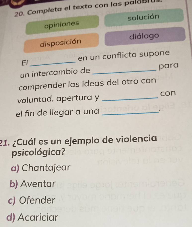 Completa el texto con las palabru
opiniones solución
disposición diálogo
en un conflicto supone
El_
un intercambio de _para
comprender las ideas del otro con
voluntad, apertura y _con
el fin de llegar a una _.
21. ¿Cuál es un ejemplo de violencia
psicológica?
a) Chantajear
b) Aventar
c) Ofender
d) Acariciar