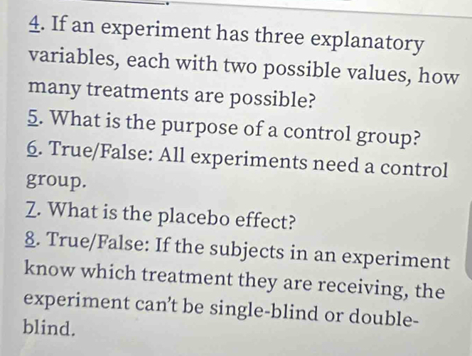 If an experiment has three explanatory 
variables, each with two possible values, how 
many treatments are possible? 
5. What is the purpose of a control group? 
6. True/False: All experiments need a control 
group. 
Z. What is the placebo effect? 
§. True/False: If the subjects in an experiment 
know which treatment they are receiving, the 
experiment can't be single-blind or double- 
blind.