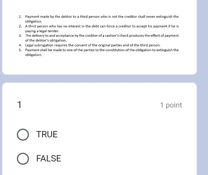 Payment made by the debtor to a third person who is not the creditor shall never extinguish the
obligation.
2. A third person who has no interest in the debt can force a creditor to accept his payment if he is
paying a legal tender.
3. The delivery to and acceptance by the creditor of a cashier’s check produces the effect of payment
of the debtor’s obligation.
4. Legal subrogation requires the consent of the original parties and of the third person.
5. Payment shall be made to one of the parties to the constitution of the obligation to extinguish the
obligation.
1 1 point
TRUE
FALSE