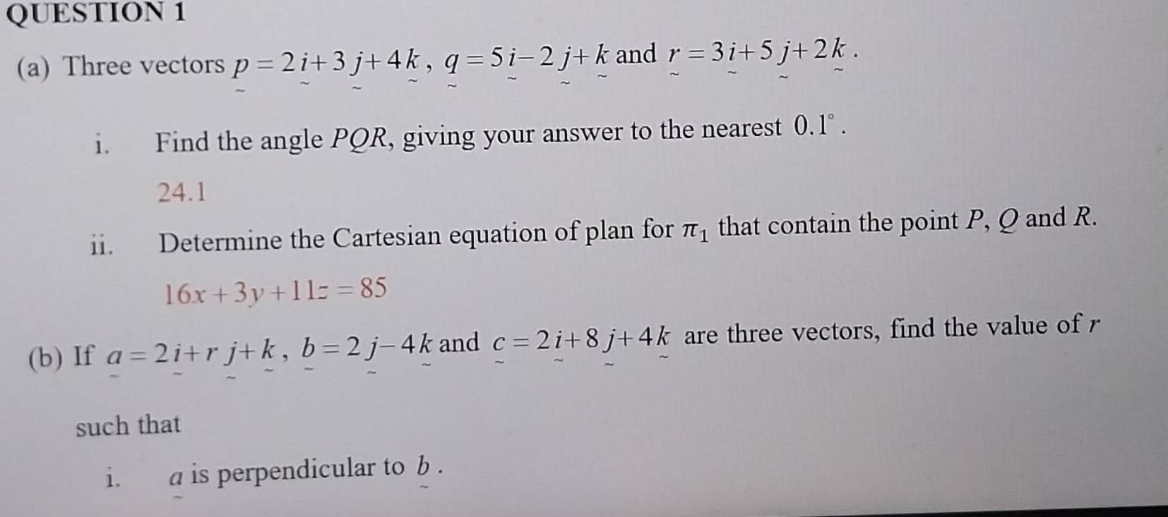 Three vectors p=2i+3j+4k, q=5i-2j+k and r=3i+5j+2k. 
i. Find the angle PQR, giving your answer to the nearest 0.1°. 
24.1 
ii. Determine the Cartesian equation of plan for π _1 that contain the point P, Q and R.
16x+3y+11z=85
(b) If a=2i+rj+k, b=2j-4k and c=2i+8j+4k are three vectors, find the value of r
such that 
i. a is perpendicular to b.