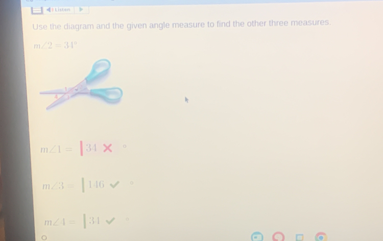 Listen 
Use the diagram and the given angle measure to find the other three measures.
m∠ 2=34°
m∠ 1=|34*
m∠ 3=146
m∠ 4=|34 surd