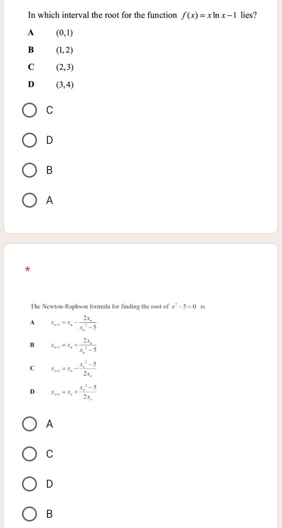 In which interval the root for the function f(x)=xln x-1 lies?
A (0,1)
B (1,2)
C (2,3)
D (3,4)
C
D
B
A
*
The Newton-Raphson formula for finding the root of x^2-5=0 is
A x_n+1=x_n-frac 2x_n(x_n)^2-5
B x_n+1=x_n+frac 2x_n(x_n)^2-5
C x_n+1=x_n-frac (x_n)^2-52x_n
D x_n+1=x_n+frac (x_n)^2-52x_n
A
C
D
B