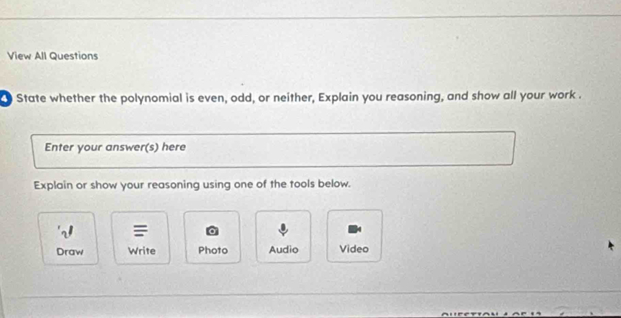 View All Questions 
State whether the polynomial is even, odd, or neither, Explain you reasoning, and show all your work . 
Enter your answer(s) here 
Explain or show your reasoning using one of the tools below. 
Draw Write Photo Audio Video