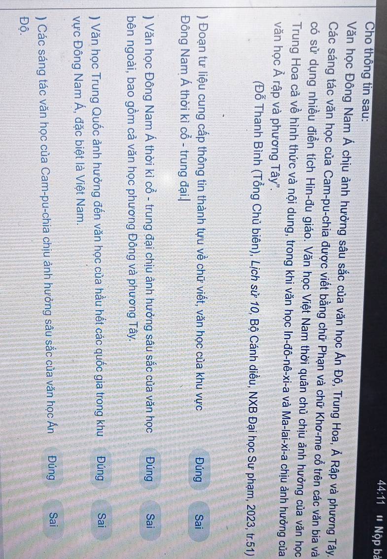 44:11 ' Nộp bà 
Cho thông tin sau: 
Văn học Đông Nam Á chịu ảnh hưởng sâu sắc của văn học Ấn Độ, Trung Hoa, Ả Rập và phương Tây. 
Các sáng tác văn học của Cam-pu-chia được viết bằng chữ Phạn và chữ Khơ-me cổ trên các văn bia và 
có sử dụng nhiều điễn tích Hin-đu giáo. Văn học Việt Nam thời quân chủ chịu ảnh hưởng của văn học 
Trung Hoa cả về hình thức và nội dung, trong khi văn học In-đô-nê-xi-a và Ma-lai-xi-a chịu ảnh hưởng của 
văn học Ả rập và phương Tây". 
(Đỗ Thanh Bình (Tổng Chủ biên), Lịch sử 10, Bộ Cánh diều, NXB Đại học Sư phạm, 2023, tr.51) 
) Đoạn tư liệu cung cấp thông tin thành tựu về chữ viết, văn học của khu vực Đúng Sai 
Đông Nam Á thời kì cổ - trung đại.| 
) Văn học Đông Nam Á thời kì cổ - trung đại chịu ảnh hưởng sâu sắc của văn học Đúng Sai 
bên ngoài, bao gồm cả văn học phương Đông và phương Tây. 
) Văn học Trung Quốc ảnh hưởng đến văn học của hầu hết các quốc gia trong khu Đúng Sai 
vực Đông Nam Á, đặc biệt là Việt Nam. 
) Các sáng tác văn học của Cam-pu-chia chịu ảnh hưởng sâu sắc của văn học Ấn Đúng Sai 
Độ.