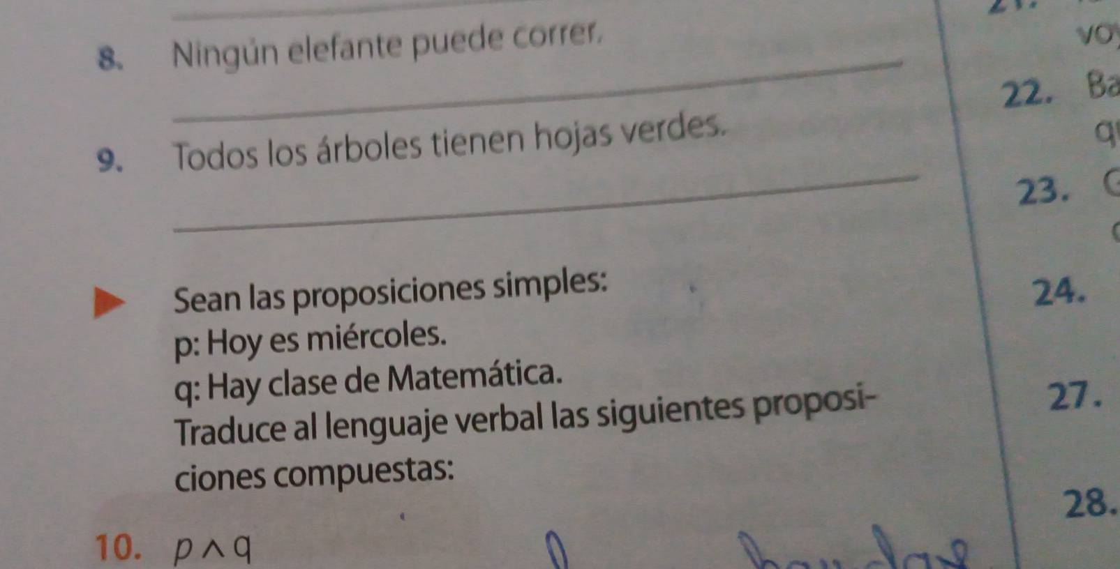 Ningún elefante puede correr. 
vO 
_ 
9. Todos los árboles tienen hojas verdes. 22. Ba 
q 
_ 
23. 

Sean las proposiciones simples: 
24. 
p: Hoy es miércoles. 
q: Hay clase de Matemática. 
Traduce al lenguaje verbal las siguientes proposi- 27. 
ciones compuestas: 
28. 
10. pwedge q