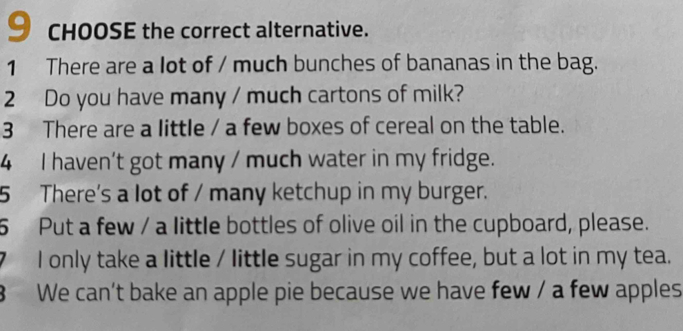 CHOOSE the correct alternative. 
1 There are a lot of / much bunches of bananas in the bag. 
2 Do you have many / much cartons of milk? 
3 There are a little / a few boxes of cereal on the table. 
4 I haven’t got many / much water in my fridge. 
5 There's a lot of / many ketchup in my burger. 
5 Put a few / a little bottles of olive oil in the cupboard, please. 
I only take a little / little sugar in my coffee, but a lot in my tea. 
8 We can't bake an apple pie because we have few / a few apples