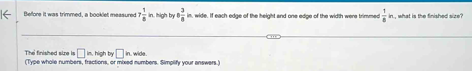 Before it was trimmed, a booklet measured 7 1/8 in high by 8 3/8 in h, wide. If each edge of the height and one edge of the width were trimmed  1/8 in. , what is the finished size? 
The finished size is □ in. high by □ in. wide. 
(Type whole numbers, fractions, or mixed numbers. Simplify your answers.)