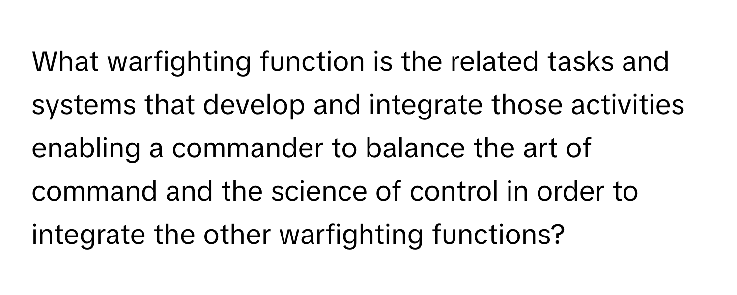 What warfighting function is the related tasks and systems that develop and integrate those activities enabling a commander to balance the art of command and the science of control in order to integrate the other warfighting functions?