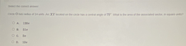 Select the correct answer
Circle O has radius of 24 units. Arc XY located on the circle has a central angle of 75° What is the area of the associated sector, in square units?
A. 120π
B. 51π
C. 5π
D. 10π