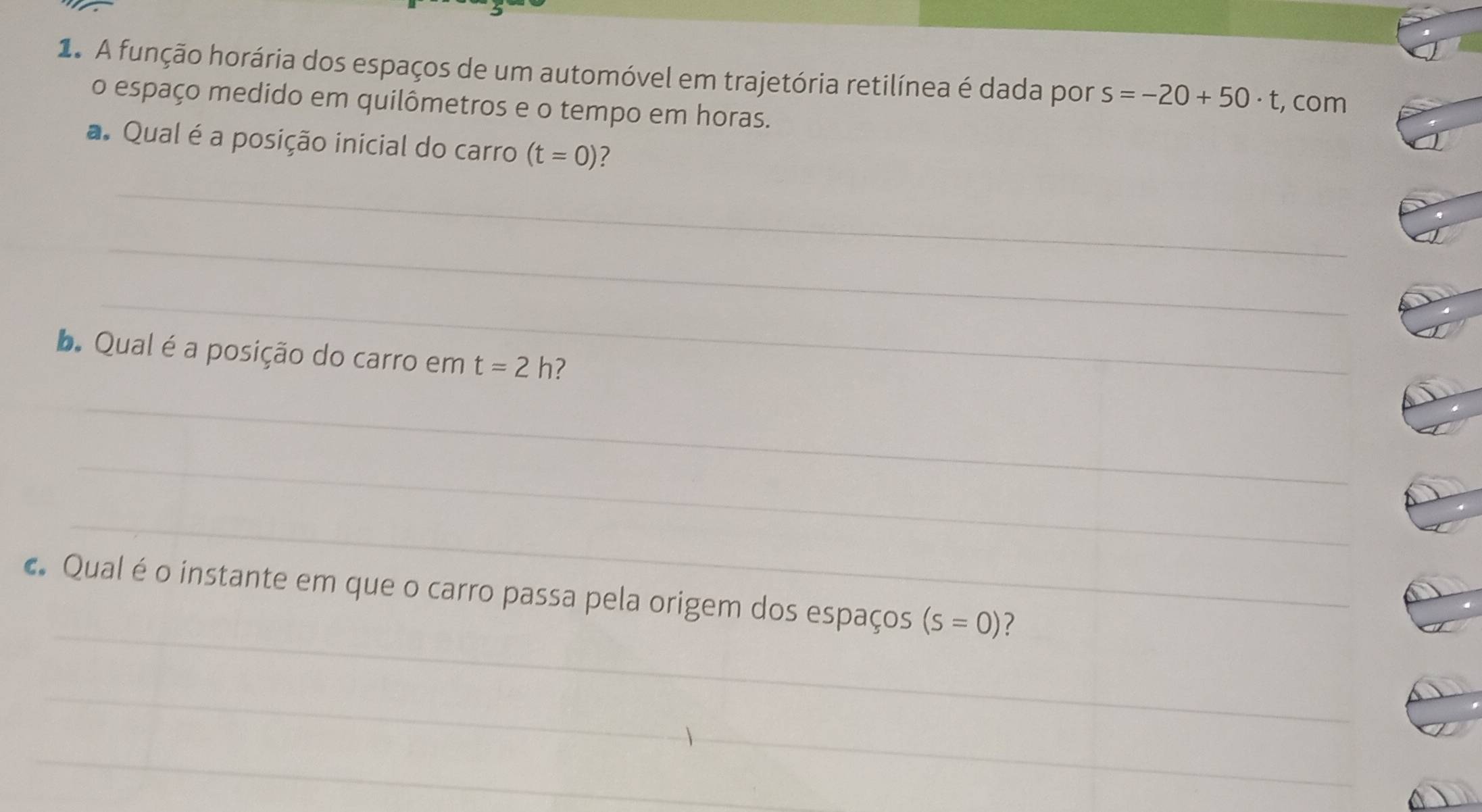 A função horária dos espaços de um automóvel em trajetória retilínea é dada por s=-20+50· t , com 
o espaço medido em quilômetros e o tempo em horas. 
a. Qual é a posição inicial do carro (t=0)
_ 
_ 
_ 
b. Qual é a posição do carro em t=2h ? 
_ 
_ 
_ 
_ 
c. Qual é o instante em que o carro passa pela origem dos espaços (s=0) 7 
_ 
_