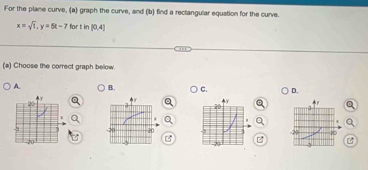 For the plane curve, (a) graph the curve, and (b) find a rectangular equation for the curve.
x=sqrt(t), y=5t-7 for in[0,4]
(a) Choose the correct graph below. 
A. 
B. 
C. 
D.
z