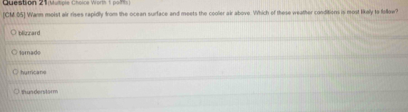 Question 21(Multiple Choice Worth 1 pois)
[CM.05] Warm moist air rises rapidly from the ocean surface and meets the cooler air above. Which of these weather conditions is most likely to follow?
blizzard
tornado
hurricane
thunderstorm