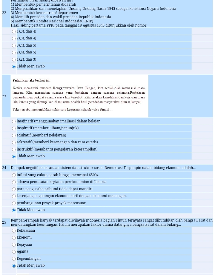 Membentuk pemerintahan didaerah
2) Mengesahkan dan menetapkan Undang-Undang Dasar 1945 sebagai konstitusi Negara Indonesia
22 3) Membentuk kementrian/ departemen
4) Memilih presiden dan wakil presiden Republik Indonesia
5) Membentuk Komite Nasional Indonesia( KNIP)
Hasil siding pertama PPKI pada tanggal 18 Agustus 1945 ditunjukkan oleh nomor...
1),3), dan 4)
2),3), dan 4)
3),4), dan 5)
2),4), dan 5)
1),2), dan 3)
Tidak Menjawab
Perhatikan teks berikut ini.
Ketika memasuki museum Ronggowarsito Jawa Tengah, kita seolah-olah memasuki masa
lampau. Kita merasakan suasana yang berlainan dengan suasana sekarang.Penjelasan
23 pemandu memperkuat suasana masa lain tersebut. Kita rasakan keindahan dan kejayaan masa
lain karena yang ditampilkan di museum adalah hasil peradaban masyarakat dimasa lampau.
Teks tersebut menunjukkan salah satu kegunaan sejarah yaitu fungsi ...
imajinatif (menggunakan imajinasi dalam belajar
inspiratif (memberi ilham/penunjuk)
edukatif (memberi pelajaran)
rekreatif (memberi kesenangan dan rasa estetis)
instruktif (membantu pengajaran keterampilan)
Tidak Menjawab
24 Dampak negatif pelaksanaan sistem dan struktur sosial Demokrasi Terpimpin dalam bidang ekonomi adalah...
inflasi yang cukup parah hingga mencapai 650%.
adanya pemusatan kegiatan perekonomian di Jakarta
para pengusaha pribumi tidak dapat mandiri
kesenjangan golongan ekonomi kecil dengan ekonomi menengah.
pembangunan proyek-proyek mercusuar.
Tidak Menjawab
Rempah-rempah banyak terdapat diwilayah Indonesia bagian Timur, ternyata sangat dibutuhkan oleh bangsa Barat dan
25 mendatangkan keuntungan, hal ini merupakan faktor utama datangnya bangsa Barat dalam bidang...
Kekuasaan
Ekonomi
Kejayaan
Agama
Kegemilangan
Tidak Menjawab