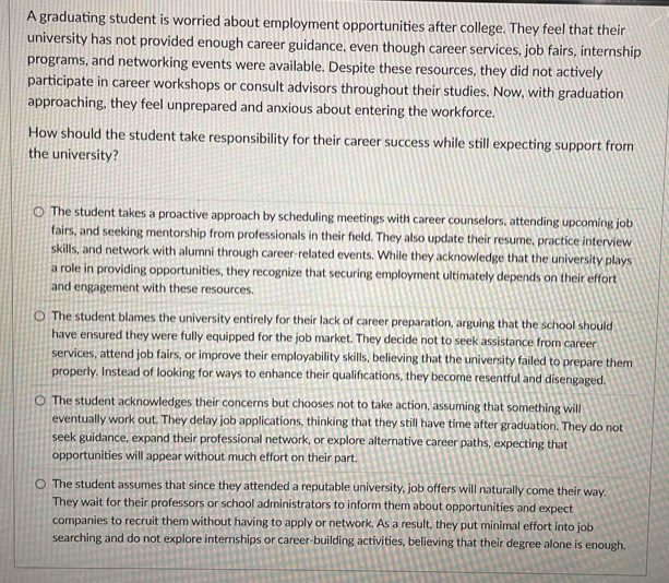 A graduating student is worried about employment opportunities after college. They feel that their
university has not provided enough career guidance, even though career services, job fairs, internship
programs, and networking events were available. Despite these resources, they did not actively
participate in career workshops or consult advisors throughout their studies. Now, with graduation
approaching, they feel unprepared and anxious about entering the workforce.
How should the student take responsibility for their career success while still expecting support from
the university?
The student takes a proactive approach by scheduling meetings with career counselors, attending upcoming job
fairs, and seeking mentorship from professionals in their field. They also update their resume, practice interview
skills, and network with alumni through career-related events. While they acknowledge that the university plays
a role in providing opportunities, they recognize that securing employment ultimately depends on their effort
and engagement with these resources.
The student blames the university entirely for their lack of career preparation, arguing that the school should
have ensured they were fully equipped for the job market. They decide not to seek assistance from career
services, attend job fairs, or improve their employability skills, believing that the university failed to prepare them
properly. Instead of looking for ways to enhance their qualifications, they become resentful and disengaged.
The student acknowledges their concerns but chooses not to take action, assuming that something will
eventually work out. They delay job applications, thinking that they still have time after graduation. They do not
seek guidance, expand their professional network, or explore alternative career paths, expecting that
opportunities will appear without much effort on their part.
The student assumes that since they attended a reputable university, job offers will naturally come their way.
They wait for their professors or school administrators to inform them about opportunities and expect
companies to recruit them without having to apply or network. As a result, they put minimal effort into job
searching and do not explore internships or career-building activities, believing that their degree alone is enough.