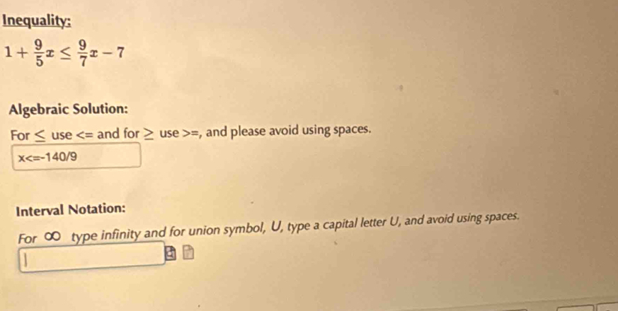 Inequality:
1+ 9/5 x≤  9/7 x-7
Algebraic Solution: 
For ≤ use and for ≥ use =, and please avoid using spaces.
x
Interval Notation: 
For ∞ type infinity and for union symbol, U, type a capital letter U, and avoid using spaces.