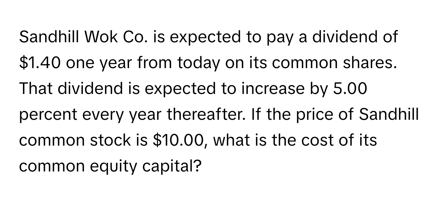 Sandhill Wok Co. is expected to pay a dividend of $1.40 one year from today on its common shares. That dividend is expected to increase by 5.00 percent every year thereafter. If the price of Sandhill common stock is $10.00, what is the cost of its common equity capital?