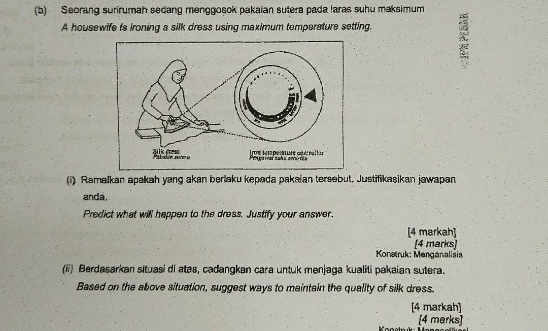 Seorang surirumah sedang menggosok pakaian sutera pada laras suhu maksimum 
A housewife fs ironing a silk dress using maximum temperature setting. 
(i) Ramalkan apakah yang akan berlaku kepada pakaian tersebut. Justifikasikan jawapan 
anda. 
Predict what will happen to the dress. Justify your answer. 
[4 markah] 
[4 marks] 
Konstruk: Menganallsis 
(ii) Berdasarkan situasi di atas, cadangkan cara untuk menjaga kualiti pakaian sutera. 
Based on the above situation, suggest ways to maintain the quality of silk dress. 
[4 markah] 
[4 marks]