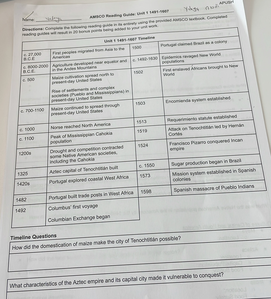 AP 
AMSCO Reading Guide: Unit 1 1491-1607 
Name:_ 
sing the provided AMSCO textbook. Completed 
Timeline Questions 
How did the domestication of maize make the city of Tenochtitlán possible? 
What characteristics of the Aztec empire and its capital city made it vulnerable to conquest?