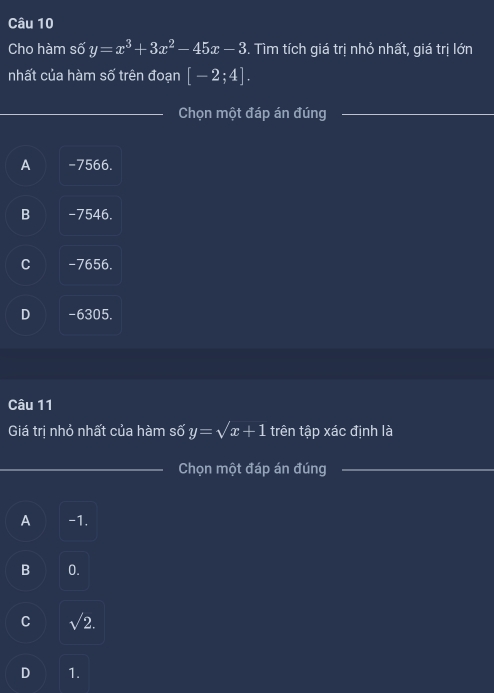 Cho hàm số y=x^3+3x^2-45x-3. Tìm tích giá trị nhỏ nhất, giá trị lớn
nhất của hàm số trên đoạn [-2;4]. 
_Chọn một đáp án đúng_
A -7566.
B -7546.
C -7656.
D -6305.
Câu 11
Giá trị nhỏ nhất của hàm số y=sqrt(x+1) trên tập xác định là
_Chọn một đáp án đúng_
A -1.
B 0.
C sqrt(2).
D 1.