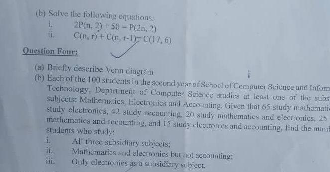 Solve the following equations: 
i. 
ii. 2P(n,2)+50=P(2n,2)
C(n,r)+C(n,r-1)=C(17,6)
Question Four: 
(a) Briefly describe Venn diagram 
(b) Each of the 100 students in the second year of School of Computer Science and Inforn 
Technology, Department of Computer Science studies at least one of the subs 
subjects: Mathematics, Electronics and Accounting. Given that 65 study mathematic 
study electronics, 42 study accounting, 20 study mathematics and electronics, 25
mathematics and accounting, and 15 study electronics and accounting, find the num 
students who study: 
i. All three subsidiary subjects; 
ii. Mathematics and electronics but not accounting; 
iii. Only electronics as a subsidiary subject.