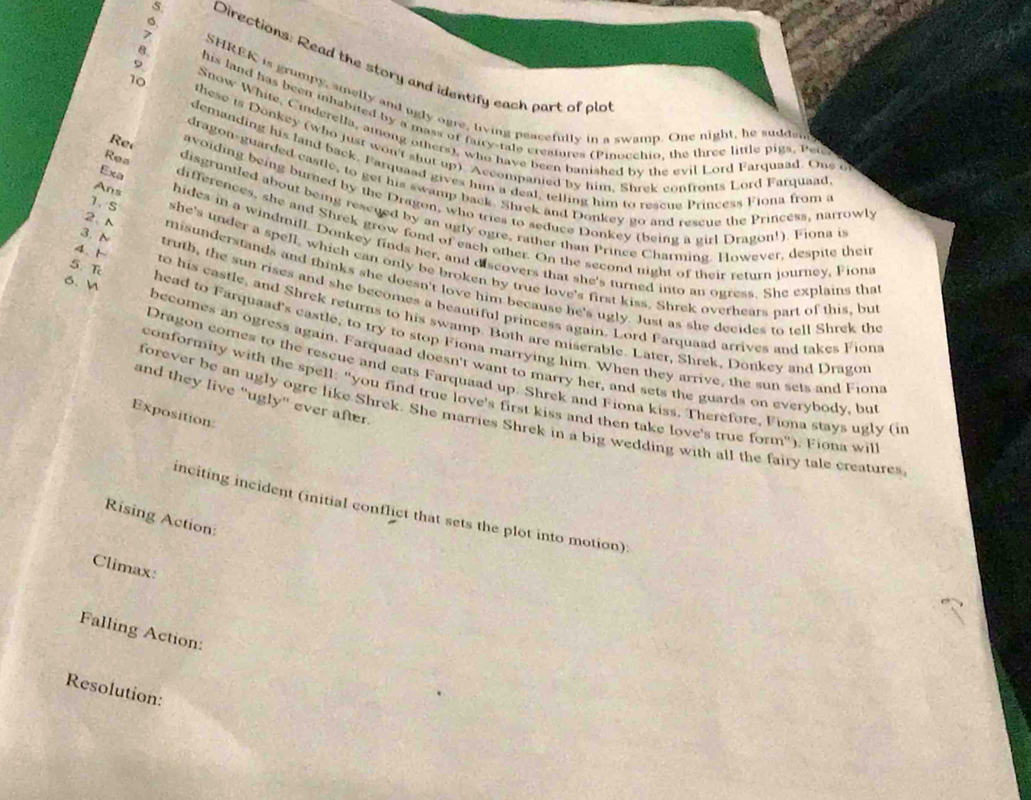 5, Directions: Read the story and identify each part of plo
9.
SHREK is grumpy, amelly and ugly ogre, living peacefully in a swamp. One night, he suddsn
his land has been inhabited by a mass of fairy-tale creatures (Pinocchio, the three little pigs, Pete
10 Snow White, Cinderella, among others), who have been banished by the evil Lord Farquaad. One o
these is Donkey (who just won't shut up). Accompanied by him, Shrek confronts Lord Farquaad
demanding his land back. Farquaad gives hum a deal, telling him to rescue Princess Fiona from a
dragon-guarded castle, to get his swamp back. Shrek and Donkey go and rescue the Princess, narrowly
R e avoiding being burned by the Dragon, who tries to seduce Donkey (being a girl Dragon!). Fiona is
Rea disgruntled about being rescued by an ugly ogre, rather than Prince Charming. However, despite thei
Exa differences, she and Shrek grow fond of each other. On the second night of their return journey, Fions
Ans hides in a windmill. Donkey finds her, and discovers that she's turned into an ogress. She explains tha
1、S she's under a spell, which can only be broken by true love's first kiss. Shrek overhears part of this, bu
2、 N misunderstands and thinks she doesn't love him because he's ugly. Just as she decides to tell Shrek the
3. N truth, the sun rises and she becomes a beautiful princess again. Lord Farquaad arrives and takes Fions
4、  to his castle, and Shrek returns to his swamp. Both are miserable. Later, Shrek, Donkey and Dragor
5.T head to Farquaad's castle, to try to stop Fiona marrying him. When they arrive, the sun sets and Fiona
6、 W becomes an ogress again. Farquaad doesn't want to marry her, and sets the guards on everybody, but
Dragon comes to the rescue and eats Farquaad up. Shrek and Fiona kiss. Therefore, Fiona stays ugly (in
conformity with the spell: "you find true love's first kiss and then take love's true form"). Fiona wil
and they live "ugly" ever after.
forever be an ugly ogre like Shrek. She marries Shrek in a big wedding with all the fairy tale creatures
Exposition:
inciting incident (initial conflict that sets the plot into motion):
Rising Action:
Climax:
Falling Action:
Resolution: