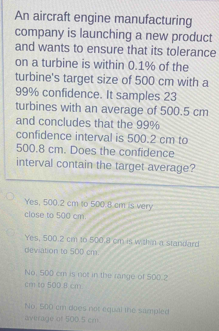 An aircraft engine manufacturing
company is launching a new product
and wants to ensure that its tolerance
on a turbine is within 0.1% of the
turbine's target size of 500 cm with a
99% confidence. It samples 23
turbines with an average of 500.5 cm
and concludes that the 99%
confidence interval is 500.2 cm to
500.8 cm. Does the confidence
interval contain the target average?
Yes, 500.2 cm to 500.8 cm is very
close to 500 cm.
Yes, 500.2 cm to 500.8 cm is within a standard
deviation to 500 cm.
No. 500 cm is not in the range of 500.2
cm to 500.8 cm.
No. 500 cm does not equal the sampled
average of 500.5 cm.