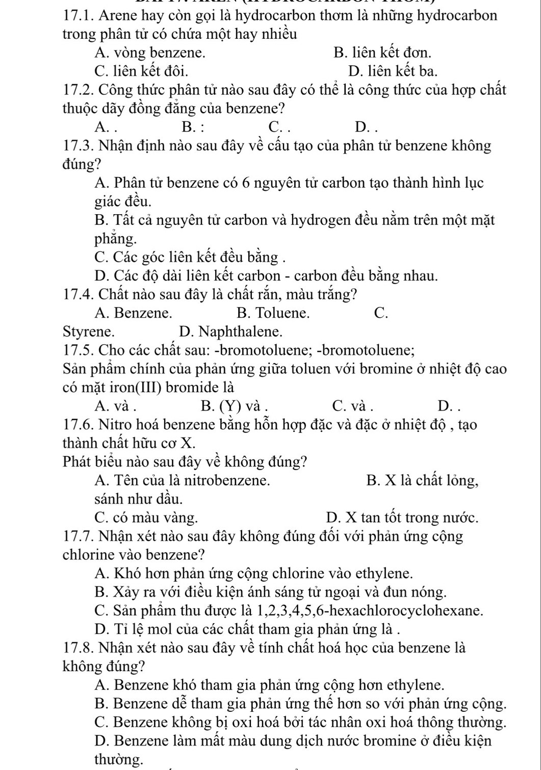 Arene hay còn gọi là hydrocarbon thơm là những hydrocarbon
trong phân tử có chứa một hay nhiều
A. vòng benzene. B. liên kết đơn.
C. liên kết đôi. D. liên kết ba.
17.2. Công thức phân tử nào sau đây có thể là công thức của hợp chất
thuộc dãy đồng đẳng của benzene?
A. . B. : C. . D. .
17.3. Nhận định nào sau đây về cấu tạo của phân tử benzene không
đúng?
A. Phân tử benzene có 6 nguyên tử carbon tạo thành hình lục
giác đều.
B. Tất cả nguyên tử carbon và hydrogen đều nằm trên một mặt
phằng.
C. Các góc liên kết đều bằng .
D. Các độ dài liên kết carbon - carbon đều bằng nhau.
17.4. Chất nào sau đây là chất rắn, màu trắng?
A. Benzene. B. Toluene. C.
Styrene. D. Naphthalene.
17.5. Cho các chất sau: -bromotoluene; -bromotoluene;
Sản phầm chính của phản ứng giữa toluen với bromine ở nhiệt độ cao
có mặt iron(III) bromide là
A. và . B. (Y) và . C. và . D. .
17.6. Nitro hoá benzene bằng hỗn hợp đặc và đặc ở nhiệt độ , tạo
thành chất hữu cơ X.
Phát biểu nào sau đây về không đúng?
A. Tên của là nitrobenzene. B. X là chất lỏng,
sánh như dầu.
C. có màu vàng. D. X tan tốt trong nước.
17.7. Nhận xét nào sau đây không đúng đổi với phản ứng cộng
chlorine vào benzene?
A. Khó hơn phản ứng cộng chlorine vào ethylene.
B. Xảy ra với điều kiện ánh sáng tử ngoại và đun nóng.
C. Sản phẩm thu được là 1,2,3,4,5,6-hexachlorocyclohexane.
D. Ti lệ mol của các chất tham gia phản ứng là .
17.8. Nhận xét nào sau đây về tính chất hoá học của benzene là
không đúng?
A. Benzene khó tham gia phản ứng cộng hơn ethylene.
B. Benzene dễ tham gia phản ứng thế hơn so với phản ứng cộng.
C. Benzene không bị oxi hoá bởi tác nhân oxi hoá thông thường.
D. Benzene làm mất màu dung dịch nước bromine ở điều kiện
thường.