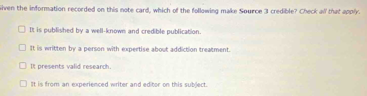 Siven the information recorded on this note card, which of the following make Source 3 credible? Check all that apply.
It is published by a well-known and credible publication.
It is written by a person with expertise about addiction treatment.
It presents valid research.
It is from an experienced writer and editor on this subject.