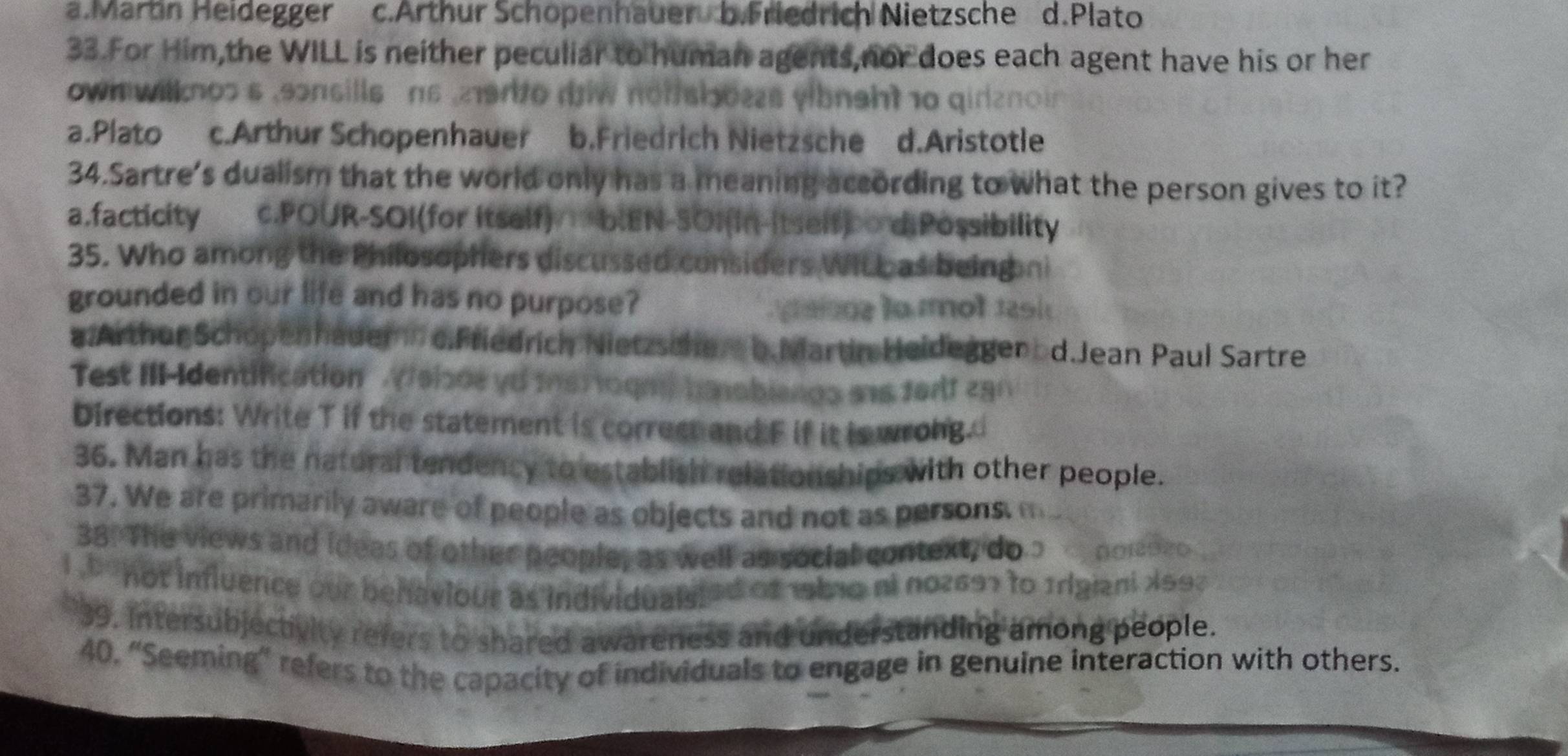 a.Marbn Heidegger c.Arthur Schopenhauer b.Friedrich Nietzsche d.Plato
33.For Him,the WILL is neither peculiar to human agents,nor does each agent have his or her
wi wilknos s ,sonsills ns ,219r to diw notshoes yibnght 10 qidano in
a.Plato c.Arthur Schopenhauer b.Friedrich Nietzsche d.Aristotle
34.Sartre's dualism that the world only has a meaning according to what the person gives to it?
a.facticity c.POUR-SOI(for itself) =b.EN-SOI(in-itself) diPossibility
35. Who among the Philosophers discussed considers WiL b as being ni
grounded in our life and has no purpose?
ais n e la ol 1 s i 
a.Arthur Schopenhauemn o.Friedrich Nietzsche b.Martin Heideggenod.Jean Paul Sartre
Test IIIIdentification Velode yd msr ogn) hnobiengs ans forlf 290
Directions: Write T if the statement is correst and F if it is wrong.
36. Man has the natural tendency to establish relationships with other people.
37. We are primarily aware of people as objects and not as persons. f
38. The views and ideas of other people, as well as social context, do" noi2 9ão
i ` not influence our behaviour as individualyled of 1b10 ni no2697 to Irigiani 1997
*39. Intersubjectivity refers to shared awareness and understanding among people.
40, “Seeming” refers to the capacity of individuals to engage in genuine interaction with others.