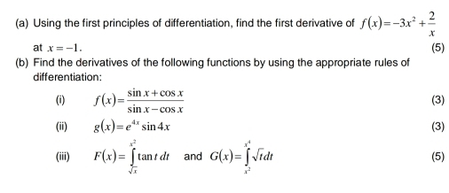 Using the first principles of differentiation, find the first derivative of f(x)=-3x^2+ 2/x 
at x=-1. 
(b) Find the derivatives of the following functions by using the appropriate rules of (5) 
differentiation: 
(i) f(x)= (sin x+cos x)/sin x-cos x  (3) 
(ii) g(x)=e^(4x)sin 4x (3) 
(iii) F(x)=∈tlimits _sqrt(x)^x^2tan tdt and G(x)=∈tlimits _x^2^x^4sqrt(t)dt (5)