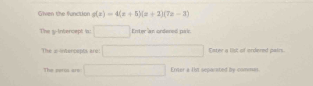 Given the function g(x)=4(x+5)(x+2)(7x-3)
The y-Intercept is: □ Enter an ordered pair. 
The ② -intercepts are: □ Enter a list of ordered pairs 
The zeros are: □ Enter a list separated by commas