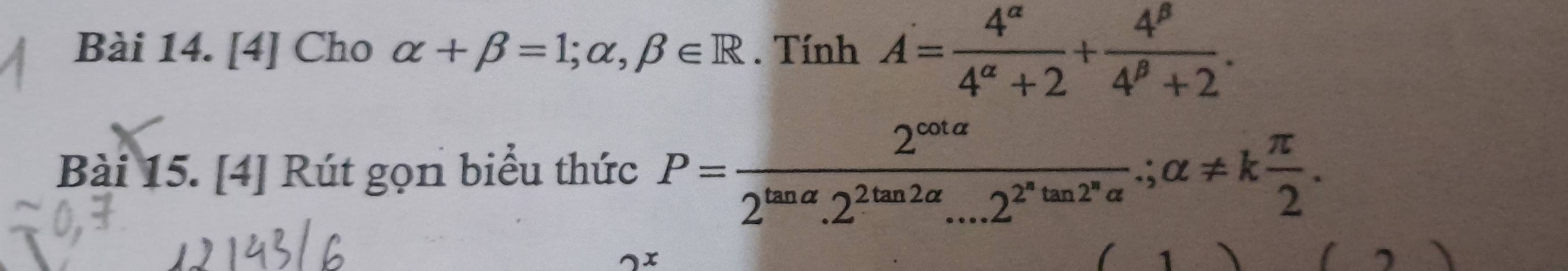 [4] Cho alpha +beta =1;alpha ,beta ∈ R. Tính A= 4^(alpha)/4^(alpha)+2 + 4^(beta)/4^(beta)+2 . 
Bài 15. [4] Rút gọn biểu thức P=frac 2^(cot alpha)2^(tan alpha).2^(2tan 2alpha)...2^(2^n)tan 2^nalpha .;alpha != k π /2 . 
) x