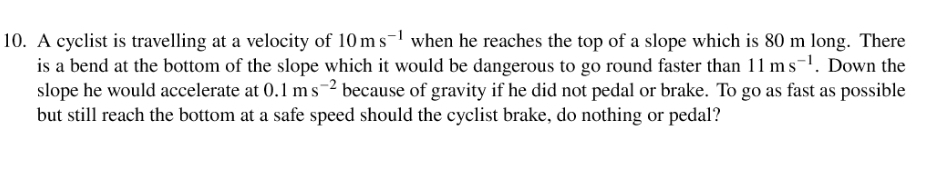 A cyclist is travelling at a velocity of 10ms^(-1) when he reaches the top of a slope which is 80 m long. There 
is a bend at the bottom of the slope which it would be dangerous to go round faster than 11ms^(-1). Down the 
slope he would accelerate at 0.1ms^(-2) because of gravity if he did not pedal or brake. To go as fast as possible 
but still reach the bottom at a safe speed should the cyclist brake, do nothing or pedal?