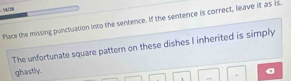 10/20 
Place the missing punctuation into the sentence. If the sentence is correct, leave it as is. 
The unfortunate square pattern on these dishes I inherited is simply 
ghastly. 
a 
- 
、