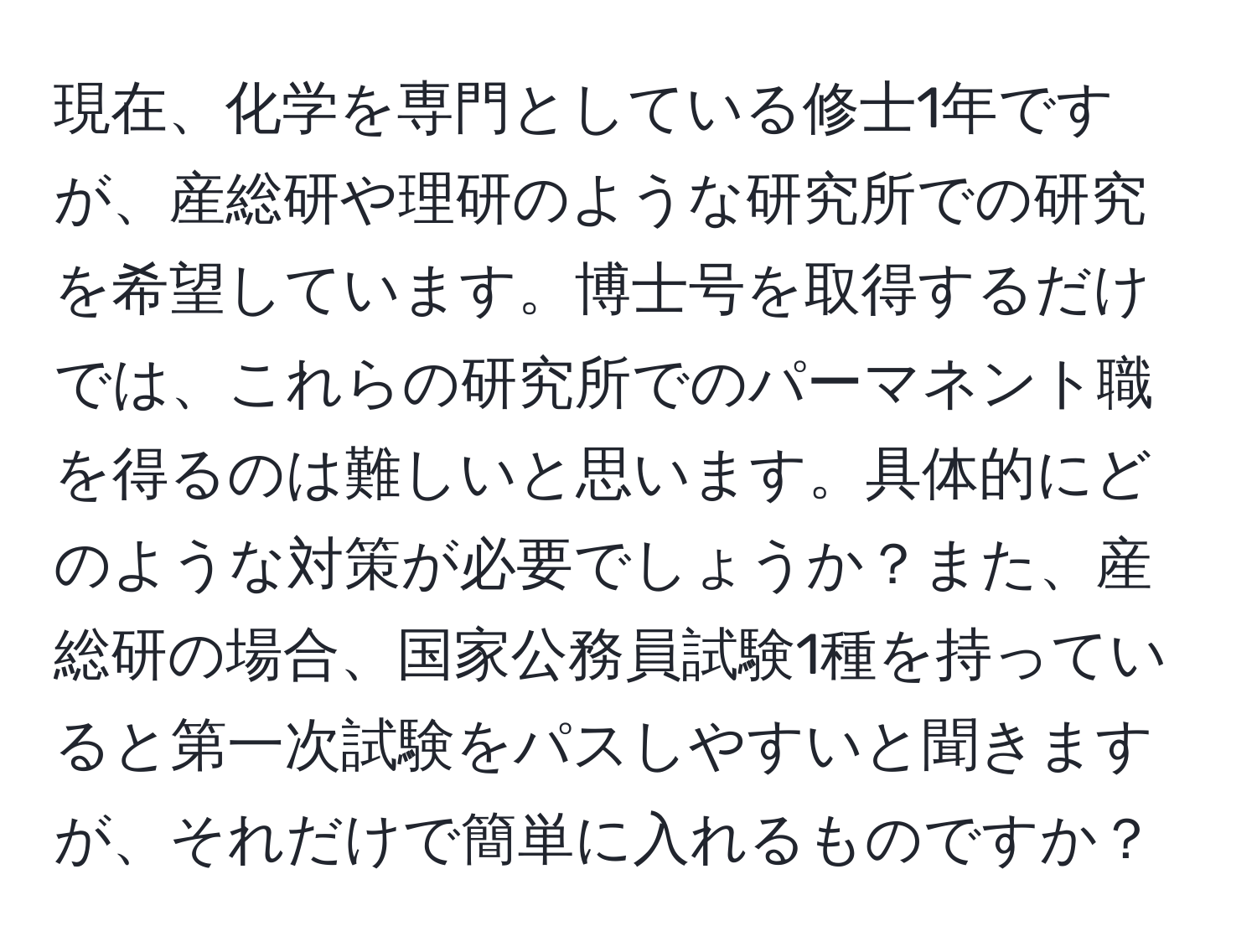 現在、化学を専門としている修士1年ですが、産総研や理研のような研究所での研究を希望しています。博士号を取得するだけでは、これらの研究所でのパーマネント職を得るのは難しいと思います。具体的にどのような対策が必要でしょうか？また、産総研の場合、国家公務員試験1種を持っていると第一次試験をパスしやすいと聞きますが、それだけで簡単に入れるものですか？