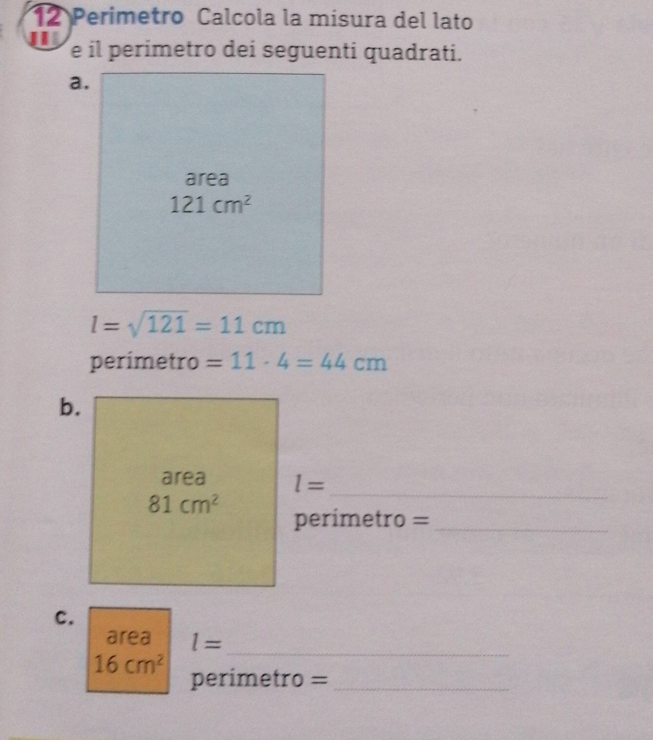 Perimetro Calcola la misura del lato
e il perimetro dei seguenti quadrati.
l=sqrt(121)=11cm
perimetro =11· 4=44cm
b.
_
area
l=
81cm^2
perimetro =_
C.
area l= _
16cm^2
perimetro =_