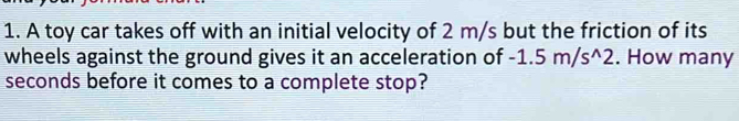 A toy car takes off with an initial velocity of 2 m/s but the friction of its 
wheels against the ground gives it an acceleration of -1.5m/s^(wedge)2. How many
seconds before it comes to a complete stop?