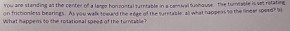 You are standing at the center of a large horizontal turntable in a carnival funhouse. The turntable is set rotating 
on frictionless bearings. As you walk toward the edge of the turntable: a) what happens to the linear speed? b 
What happens to the rotational speed of the turntable?