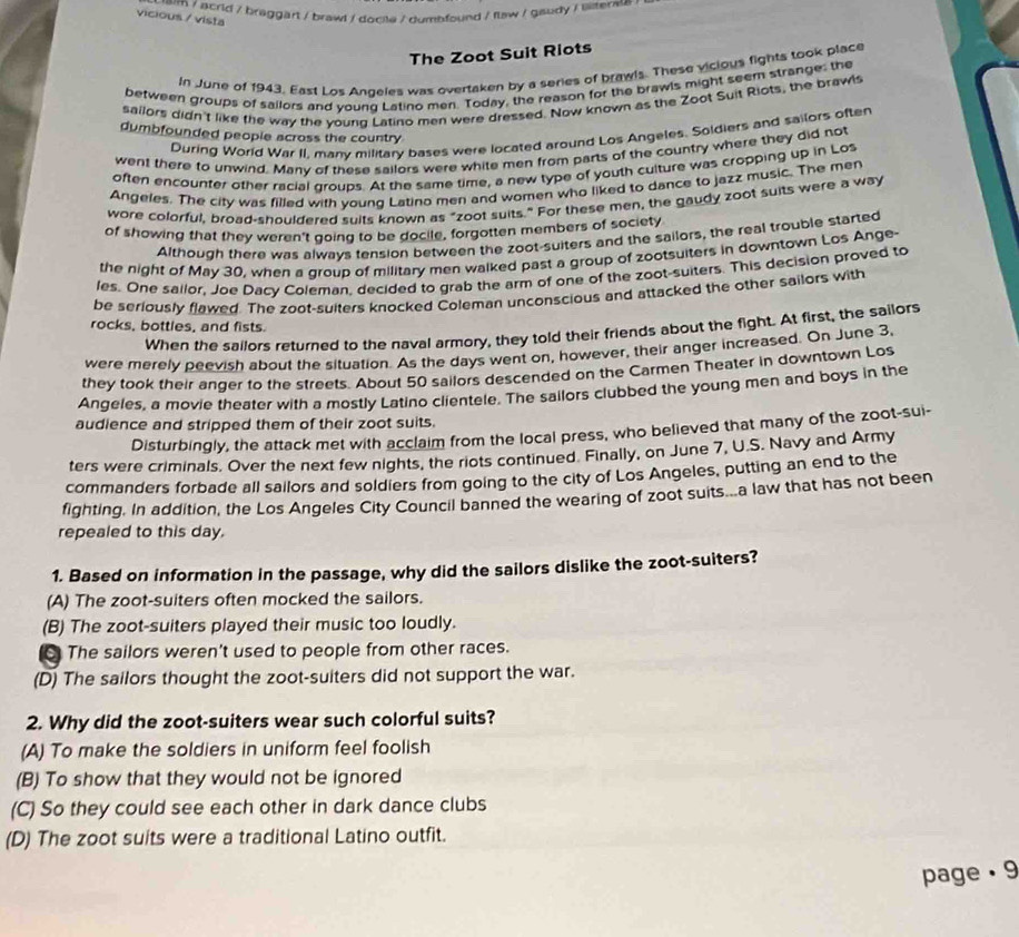 em / acrid / braggart / brawl / docile / dumbfound / flaw / gaudy / illiterse .
vicious / vista
The Zoot Suit Riots
In June of 1943, East Los Angeles was overtaken by a series of brawls. These vicious fights took place
between groups of sailors and voung Latino men. Today, the reason for the brawls might seem strange: the
sailors didn't like the way the young Latino men were dressed. Now known as the Zoot Suit Rlots, the brawls
During World War II, many military bases were located around Los Angeles. Soldiers and sailors often
dumbfounded people across the country
went there to unwind. Manv of these sailors were white men from parts of the country where they did not
often encounter other racial groups. At the same time, a new type of youth culture was cropping up in Los
Angeles. The city was filled with voung Latino men and women who liked to dance to jazz music. The men
wore colorful, broad-shouldered suits known as "zoot suits." For these men, the gaudy zoot suits were a way
of showing that they weren't going to be docile, forgotten members of society
Although there was always tension between the zoot-suiters and the sailors, the real trouble started
the night of May 30, when a group of military men walked past a group of zootsuiters in downtown Los Ange-
les. One sailor, Joe Dacy Coleman, decided to grab the arm of one of the zoot-suiters. This decision proved to
be seriously flawed. The zoot-sulters knocked Coleman unconscious and attacked the other sailors with
rocks, bottles, and fists.
When the sailors returned to the naval armory, they told their friends about the fight. At first, the sailors
were merely peevish about the situation. As the days went on, however, their anger increased. On June 3,
they took their anger to the streets. About 50 sailors descended on the Carmen Theater in downtown Los
Angeles, a movie theater with a mostly Latino clientele. The sailors clubbed the young men and boys in the
audience and stripped them of their zoot suits.
Disturbingly, the attack met with acclaim from the local press, who believed that many of the zoot-sui-
ters were criminals. Over the next few nights, the riots continued. Finally, on June 7, U.S. Navy and Army
commanders forbade all sailors and soldiers from going to the city of Los Angeles, putting an end to the
fighting. In addition, the Los Angeles City Council banned the wearing of zoot suits...a law that has not been
repealed to this day.
1. Based on information in the passage, why did the sailors dislike the zoot-suiters?
(A) The zoot-suiters often mocked the sailors.
(B) The zoot-suiters played their music too loudly.
6 The sailors weren't used to people from other races.
(D) The sailors thought the zoot-suiters did not support the war.
2. Why did the zoot-suiters wear such colorful suits?
(A) To make the soldiers in uniform feel foolish
(B) To show that they would not be ignored
(C) So they could see each other in dark dance clubs
(D) The zoot suits were a traditional Latino outfit.
page . 9