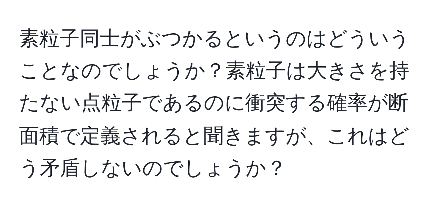 素粒子同士がぶつかるというのはどういうことなのでしょうか？素粒子は大きさを持たない点粒子であるのに衝突する確率が断面積で定義されると聞きますが、これはどう矛盾しないのでしょうか？