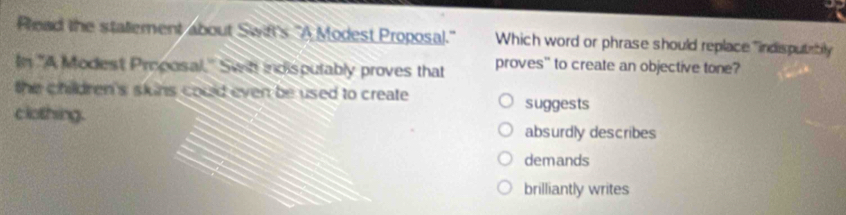 Pead the statement about Swifl's "A Modest Proposal." Which word or phrase should replace " indisputribly
In "A Modest Proposal.' Swih indispulably proves that proves" to create an objective tone?
the children's skins could even be used to create. suggests
clothing.
absurdly describes
demands
brilliantly writes