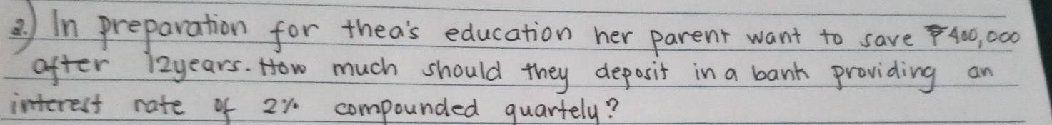 In preparation for thea's education her parent want to save4, 00
after 12years. How much should they deposit in a bank providing an 
interest rate of 2% compounded quartely?