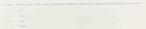 5% tax is added to a bill. What can we multiply the amount of the bill by to get the tatal including tax in one step?
1 8 5
b 1.085
c 91.5
d 0.085