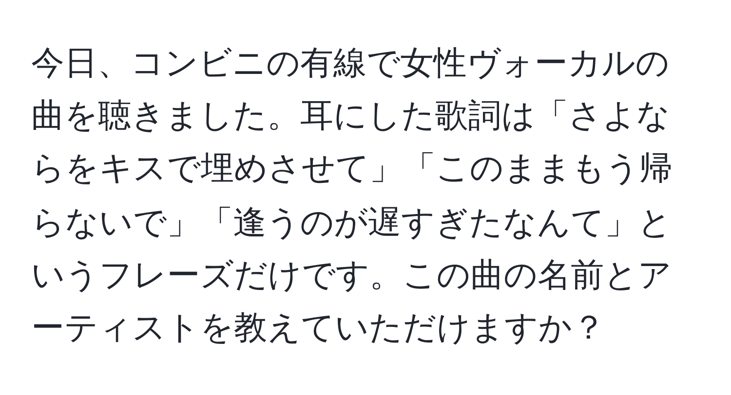 今日、コンビニの有線で女性ヴォーカルの曲を聴きました。耳にした歌詞は「さよならをキスで埋めさせて」「このままもう帰らないで」「逢うのが遅すぎたなんて」というフレーズだけです。この曲の名前とアーティストを教えていただけますか？